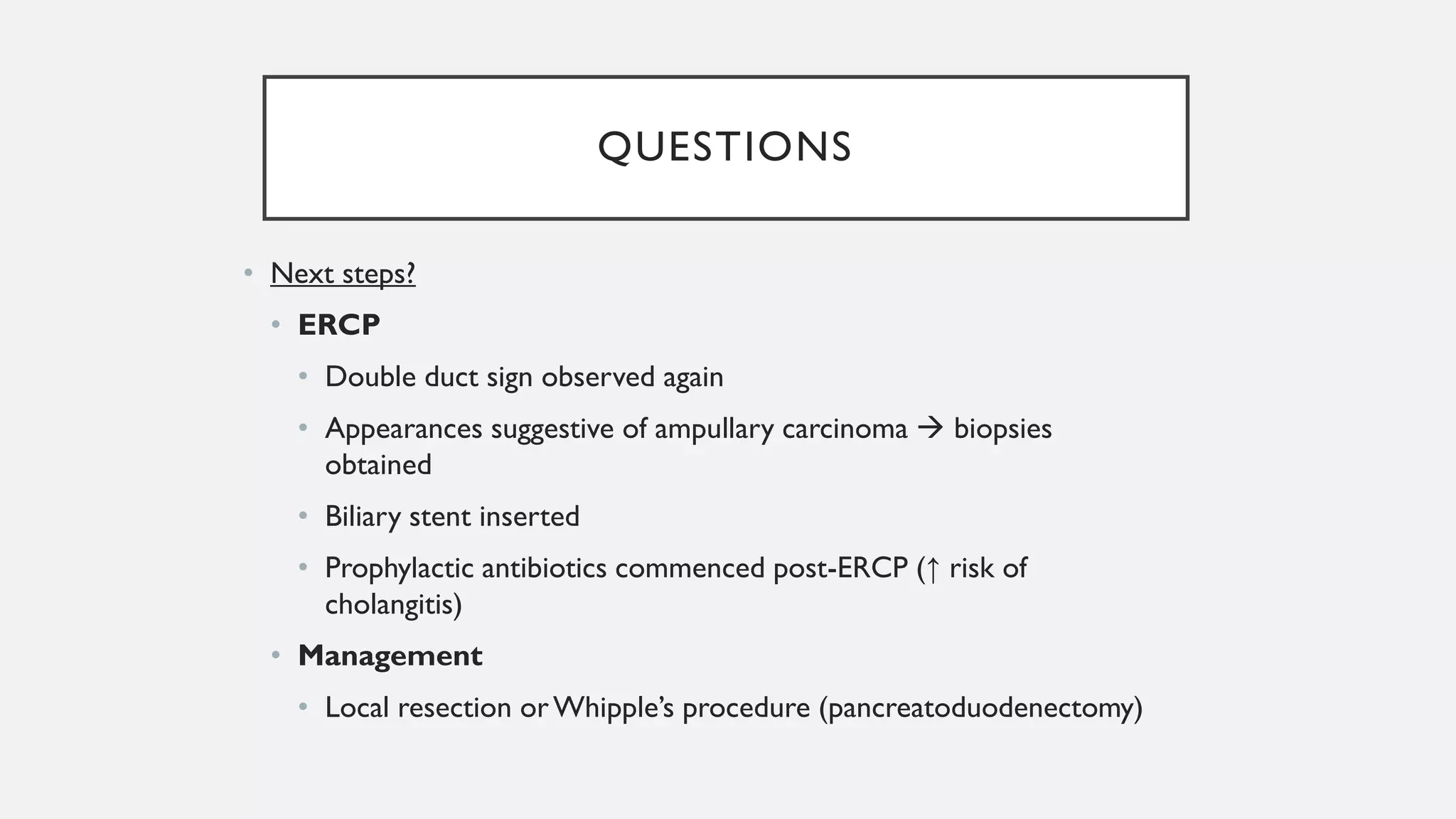 QUESTIONS
• Next steps?
• ERCP
• Double duct sign observed again
• Appearances suggestive of ampullary carcinoma → biopsies
obtained
• Biliary stent inserted
• Prophylactic antibiotics commenced post-ERCP (↑ risk of
cholangitis)
• Management
• Local resection orWhipple’s procedure (pancreatoduodenectomy)
 