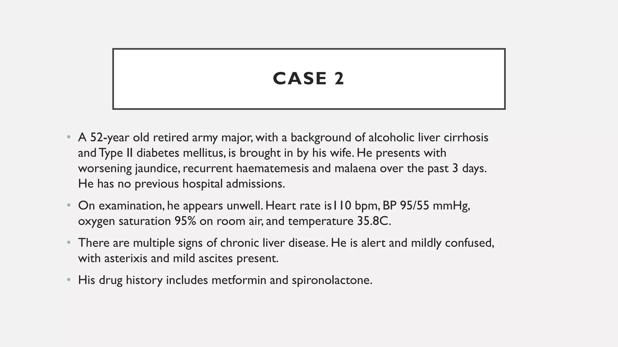 CASE 2
• A 52-year old retired army major, with a background of alcoholic liver cirrhosis
andType II diabetes mellitus, is brought in by his wife. He presents with
worsening jaundice, recurrent haematemesis and malaena over the past 3 days.
He has no previous hospital admissions.
• On examination, he appears unwell. Heart rate is110 bpm, BP 95/55 mmHg,
oxygen saturation 95% on room air, and temperature 35.8C.
• There are multiple signs of chronic liver disease. He is alert and mildly confused,
with asterixis and mild ascites present.
• His drug history includes metformin and spironolactone.
 