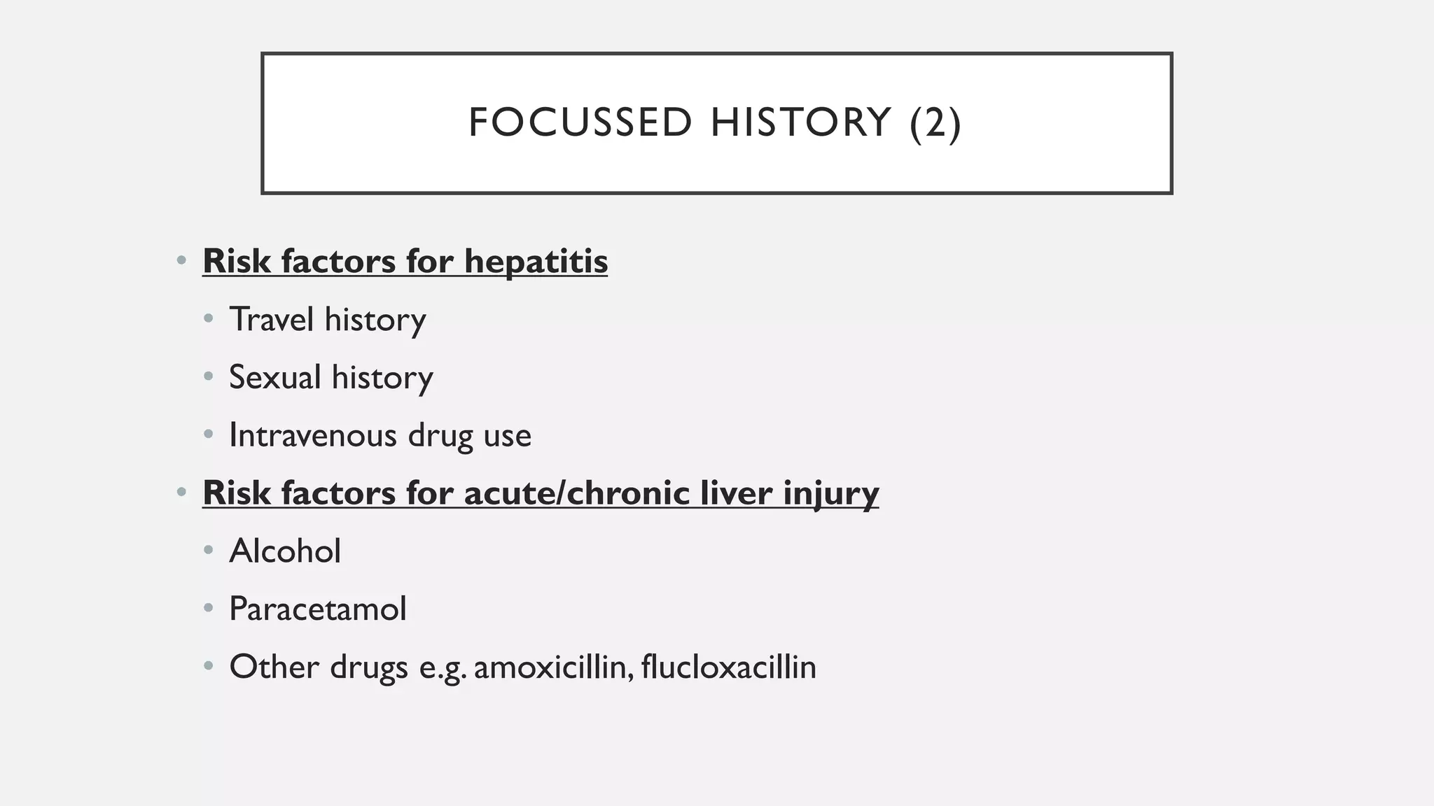 FOCUSSED HISTORY (2)
• Risk factors for hepatitis
• Travel history
• Sexual history
• Intravenous drug use
• Risk factors for acute/chronic liver injury
• Alcohol
• Paracetamol
• Other drugs e.g. amoxicillin, flucloxacillin
 
