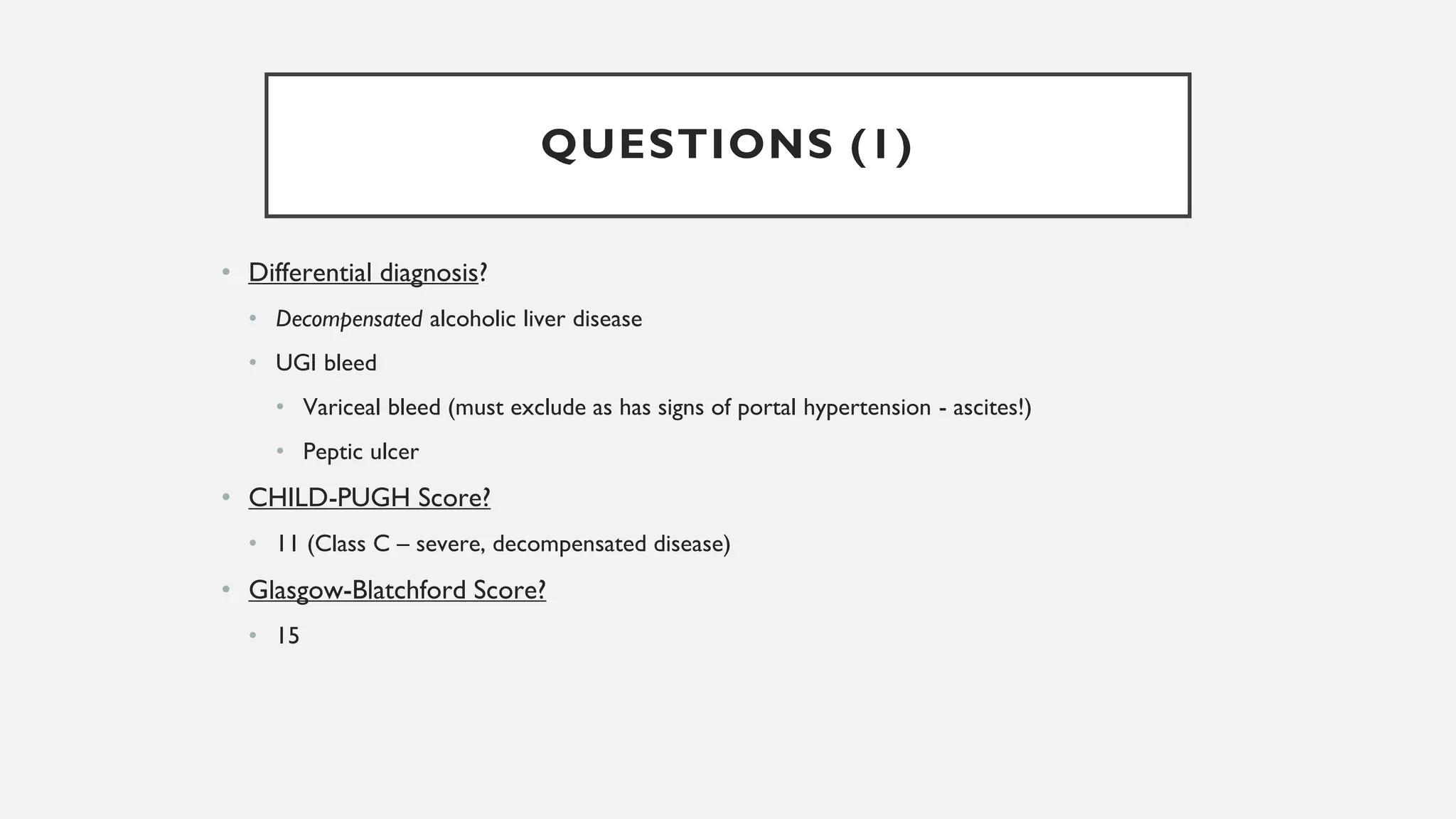 QUESTIONS (1)
• Differential diagnosis?
• Decompensated alcoholic liver disease
• UGI bleed
• Variceal bleed (must exclude as has signs of portal hypertension - ascites!)
• Peptic ulcer
• CHILD-PUGH Score?
• 11 (Class C – severe, decompensated disease)
• Glasgow-Blatchford Score?
• 15
 