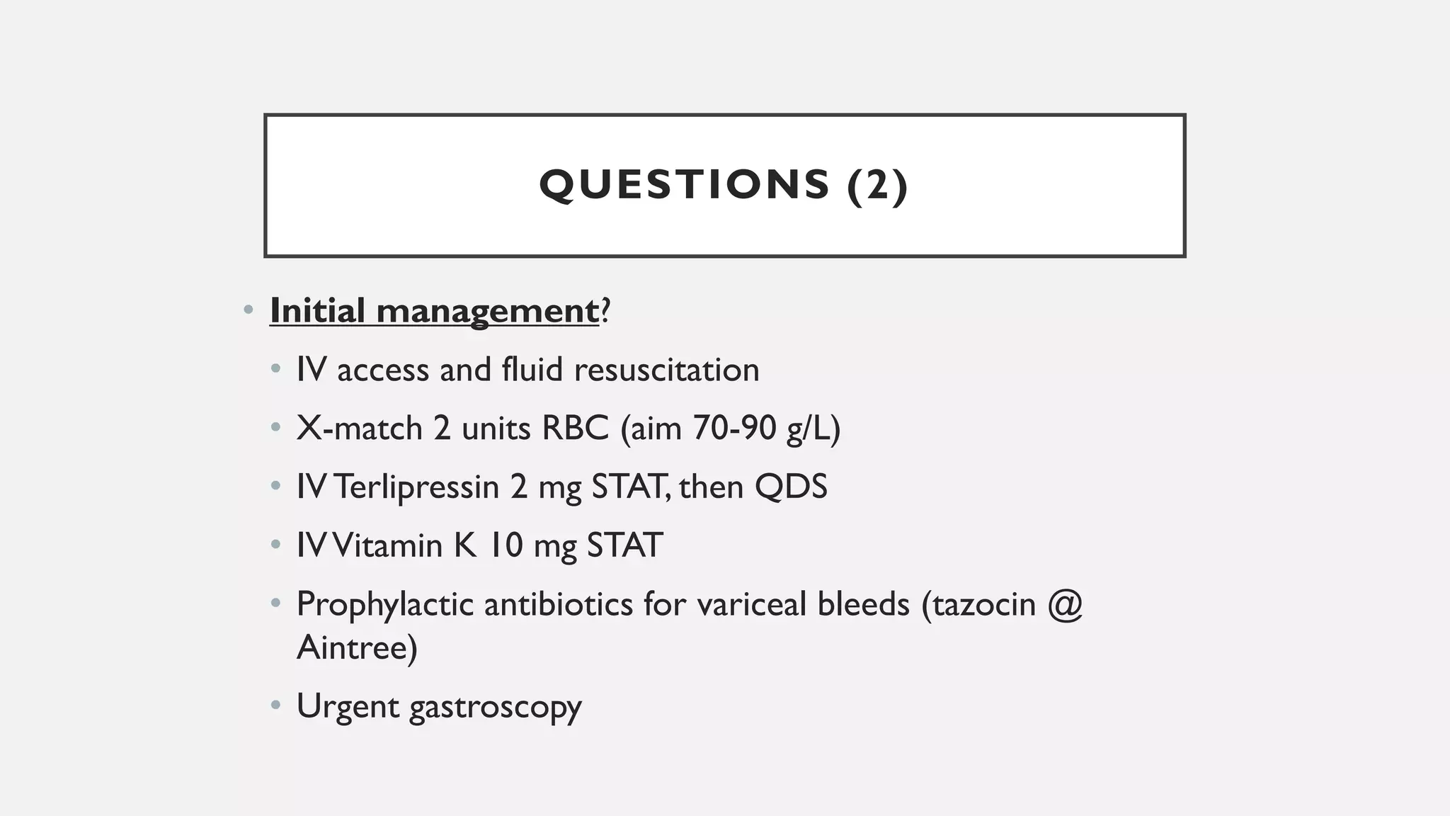 QUESTIONS (2)
• Initial management?
• IV access and fluid resuscitation
• X-match 2 units RBC (aim 70-90 g/L)
• IV Terlipressin 2 mg STAT, then QDS
• IVVitamin K 10 mg STAT
• Prophylactic antibiotics for variceal bleeds (tazocin @
Aintree)
• Urgent gastroscopy
 