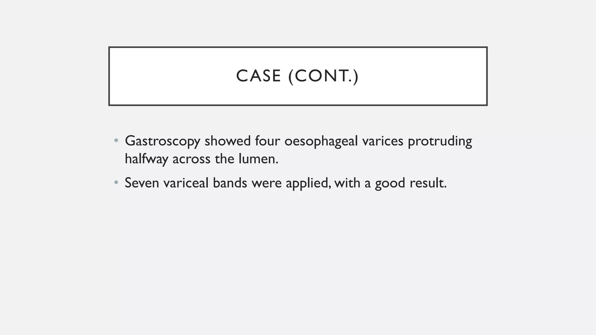 CASE (CONT.)
• Gastroscopy showed four oesophageal varices protruding
halfway across the lumen.
• Seven variceal bands were applied, with a good result.
 