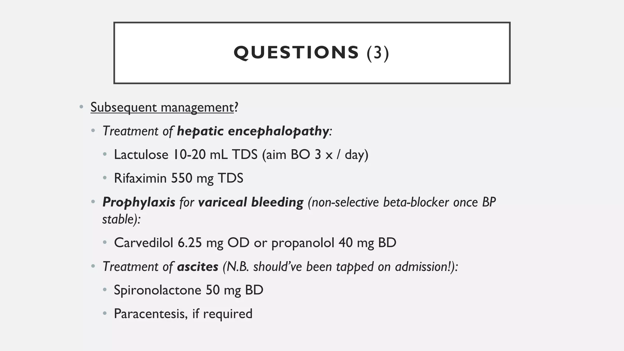 QUESTIONS (3)
• Subsequent management?
• Treatment of hepatic encephalopathy:
• Lactulose 10-20 mL TDS (aim BO 3 x / day)
• Rifaximin 550 mg TDS
• Prophylaxis for variceal bleeding (non-selective beta-blocker once BP
stable):
• Carvedilol 6.25 mg OD or propanolol 40 mg BD
• Treatment of ascites (N.B. should’ve been tapped on admission!):
• Spironolactone 50 mg BD
• Paracentesis, if required
 