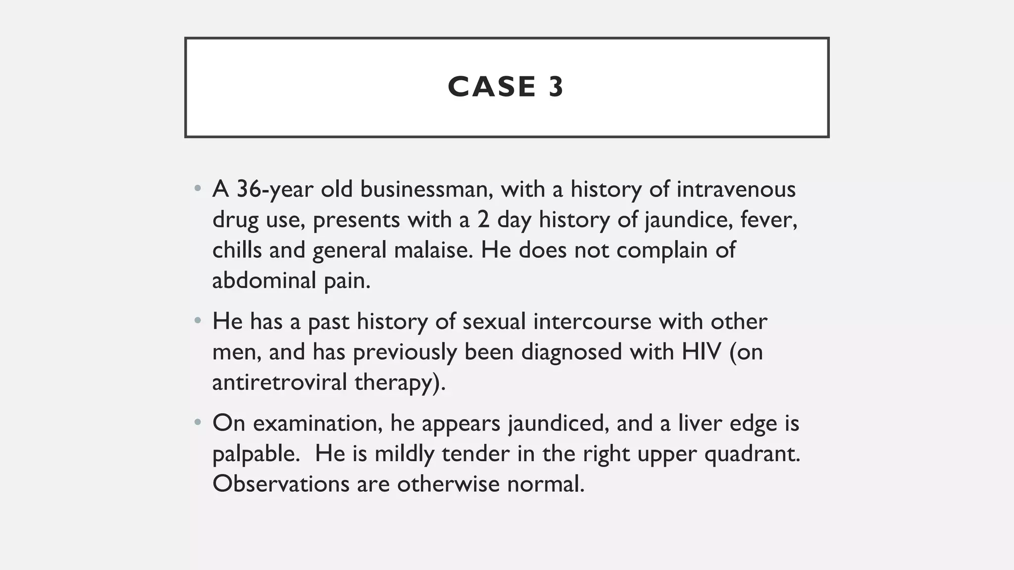 CASE 3
• A 36-year old businessman, with a history of intravenous
drug use, presents with a 2 day history of jaundice, fever,
chills and general malaise. He does not complain of
abdominal pain.
• He has a past history of sexual intercourse with other
men, and has previously been diagnosed with HIV (on
antiretroviral therapy).
• On examination, he appears jaundiced, and a liver edge is
palpable. He is mildly tender in the right upper quadrant.
Observations are otherwise normal.
 