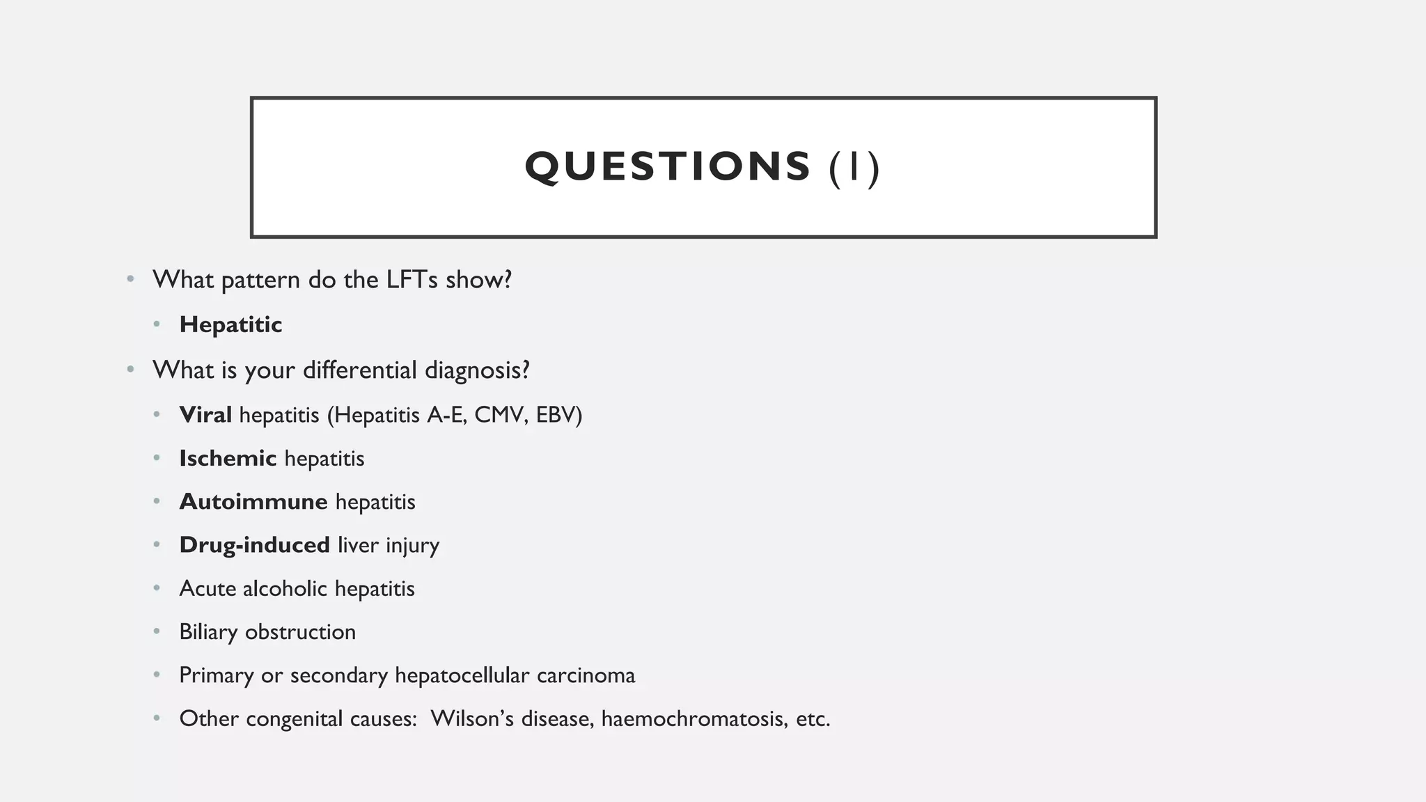 QUESTIONS (1)
• What pattern do the LFTs show?
• Hepatitic
• What is your differential diagnosis?
• Viral hepatitis (Hepatitis A-E, CMV, EBV)
• Ischemic hepatitis
• Autoimmune hepatitis
• Drug-induced liver injury
• Acute alcoholic hepatitis
• Biliary obstruction
• Primary or secondary hepatocellular carcinoma
• Other congenital causes: Wilson’s disease, haemochromatosis, etc.
 