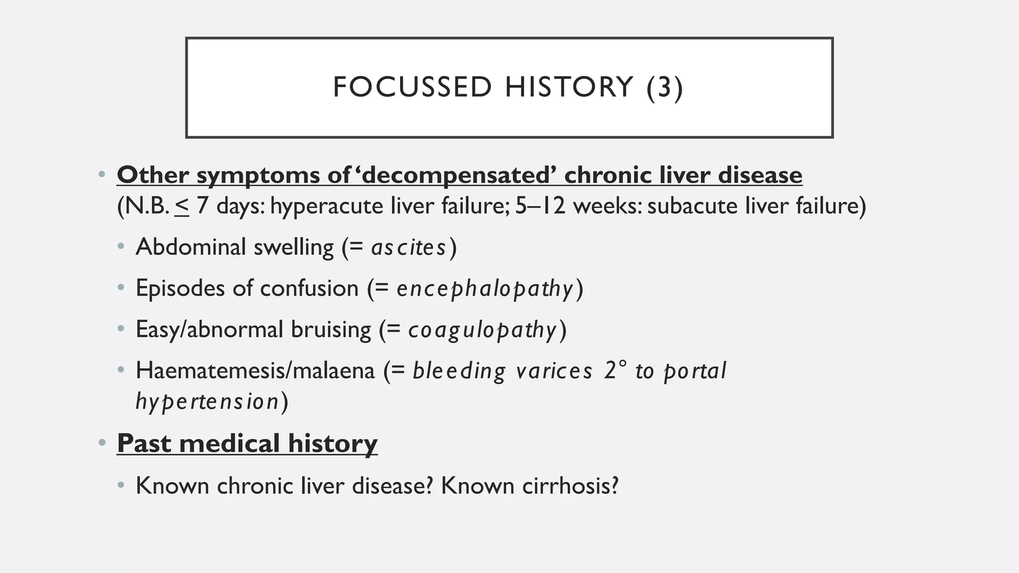 FOCUSSED HISTORY (3)
• Other symptoms of ‘decompensated’ chronic liver disease
(N.B. < 7 days: hyperacute liver failure; 5–12 weeks: subacute liver failure)
• Abdominal swelling (= ascites)
• Episodes of confusion (= encephalopathy)
• Easy/abnormal bruising (= coagulopathy)
• Haematemesis/malaena (= bleeding varices 2° to portal
hypertension)
• Past medical history
• Known chronic liver disease? Known cirrhosis?
 