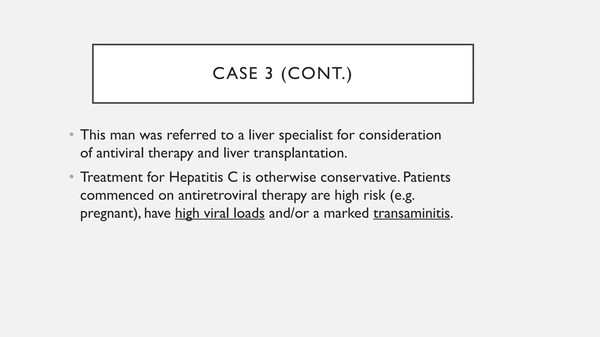 CASE 3 (CONT.)
• This man was referred to a liver specialist for consideration
of antiviral therapy and liver transplantation.
• Treatment for Hepatitis C is otherwise conservative. Patients
commenced on antiretroviral therapy are high risk (e.g.
pregnant), have high viral loads and/or a marked transaminitis.
 