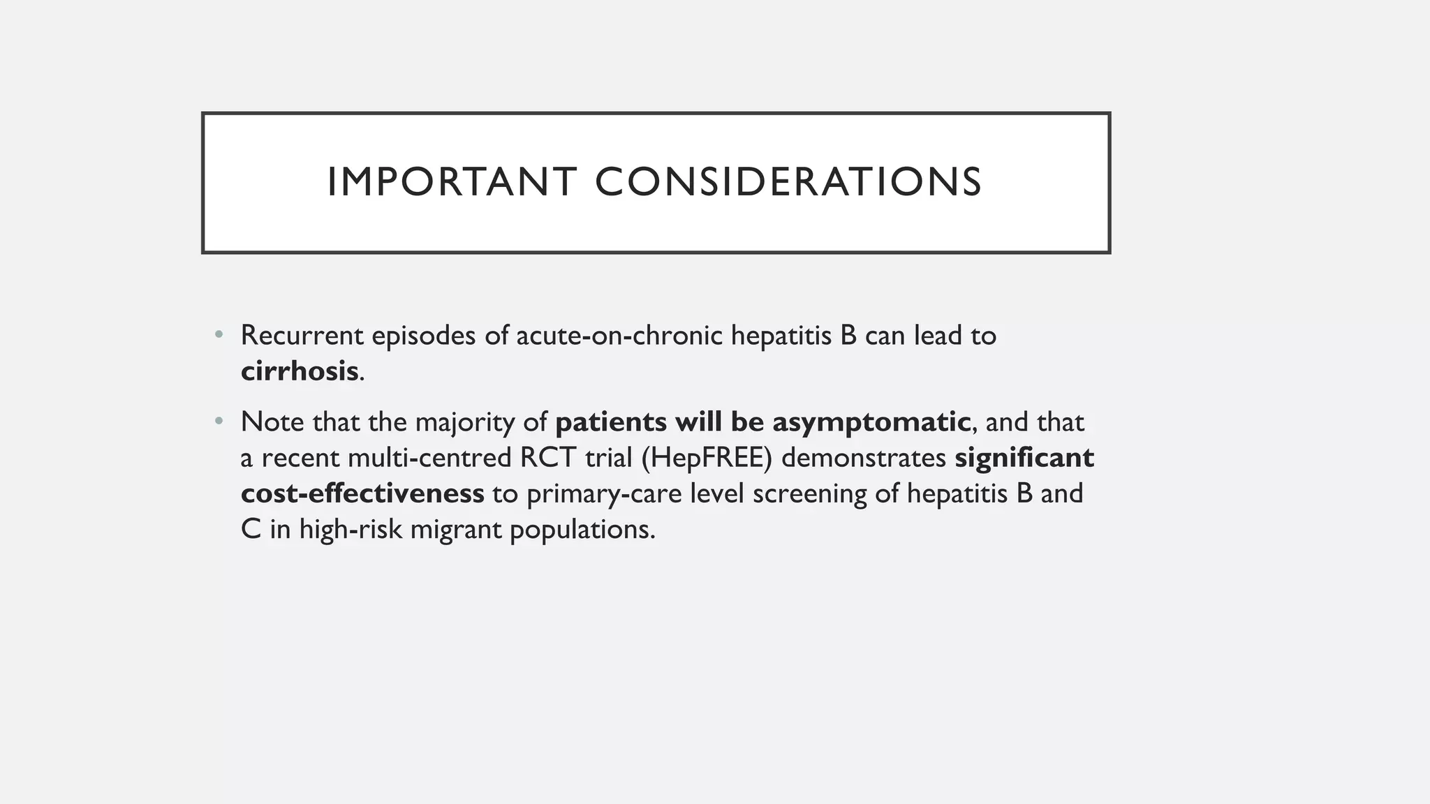 IMPORTANT CONSIDERATIONS
• Recurrent episodes of acute-on-chronic hepatitis B can lead to
cirrhosis.
• Note that the majority of patients will be asymptomatic, and that
a recent multi-centred RCT trial (HepFREE) demonstrates significant
cost-effectiveness to primary-care level screening of hepatitis B and
C in high-risk migrant populations.
 