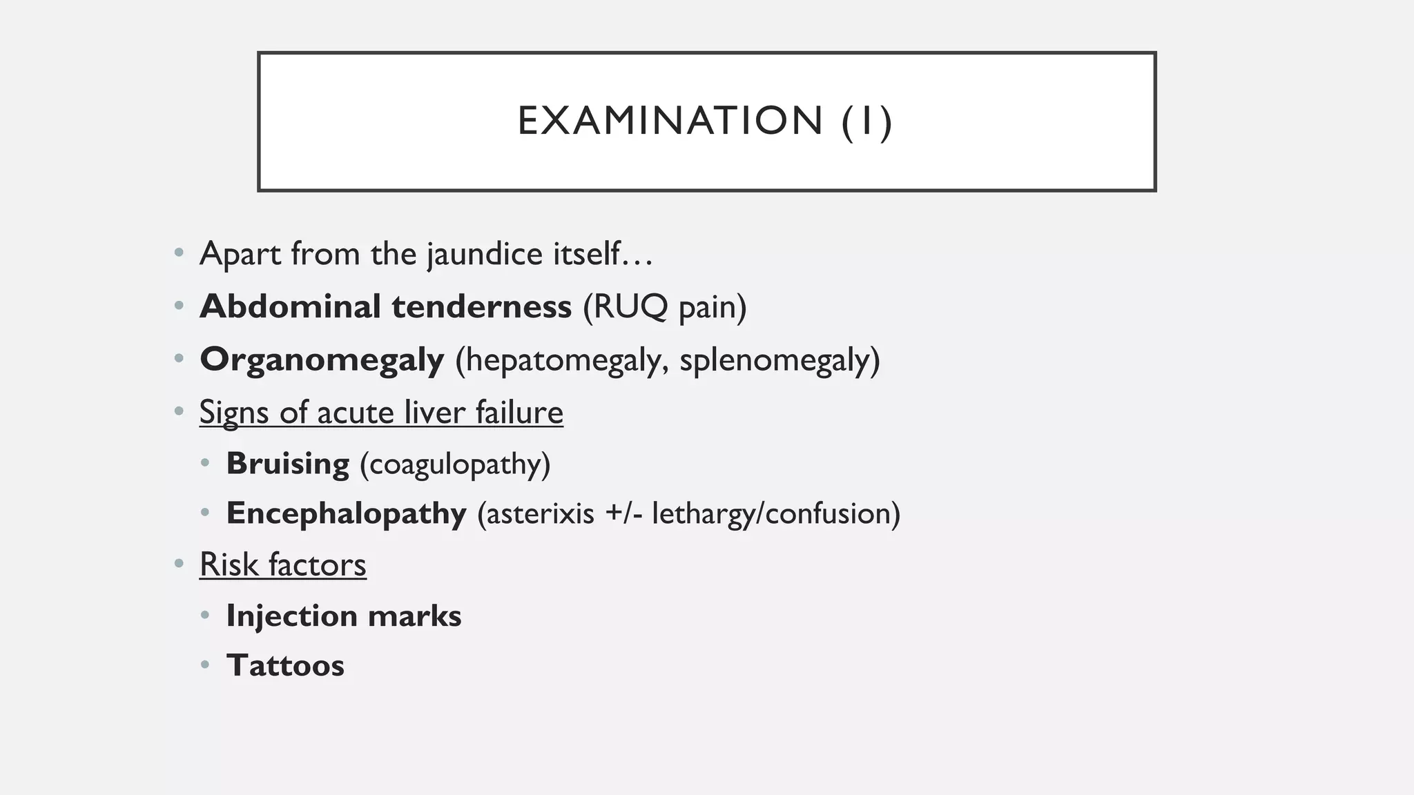 EXAMINATION (1)
• Apart from the jaundice itself…
• Abdominal tenderness (RUQ pain)
• Organomegaly (hepatomegaly, splenomegaly)
• Signs of acute liver failure
• Bruising (coagulopathy)
• Encephalopathy (asterixis +/- lethargy/confusion)
• Risk factors
• Injection marks
• Tattoos
 