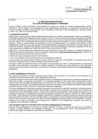 PLF 2016 157
Formation professionnelle
LES ORGANISMES DE FORMATION
Encadré 2
LA DÉCLARATION D’ACTIVITÉ
ET LE BILAN PÉDAGOGIQUE ET FINANCIER
Aucune condition juridique particulière n’est imposée pour exercer une activité de formation professionnelle continue.
Néanmoins, outre le respect d’une comptabilité et d’une réglementation spécifiques, les organismes de formation sont
soumis à certaines obligations administratives, dont la déclaration d’activité et le bilan pédagogique et financier (articles
L. 6351-1 et L. 6352-11 du code du travail).
La déclaration d’activité
Depuis 2003, chaque organisme réalisant effectivement des actions de formation professionnelle, de bilan de compétences,
de validation des acquis de l’expérience visées à l’article L. 6313-1 du code du travail doit effectuer une déclaration d’activité.
Il fait cette déclaration dès la conclusion de la première convention ou du premier contrat de formation professionnelle avec
des tiers. Depuis 2010, la déclaration devient caduque lorsque l’organisme de formation n’a pas eu d’activité de formation
pendant 1 année (y compris l’année de déclaration) au lieu de 2 précédemment ou si pendant cette période, le bilan
pédagogique et financier n’a pas été adressé à l’autorité administrative compétente. S’il souhaite de nouveau réaliser des
actions de formation, l’organisme de formation doit procéder à une nouvelle déclaration d’activité et apparaître en tant que
nouvel organisme de formation (loi n°2009-1437 du 24.11.09, art. 49 (JO du 25.11.09)).
Depuis 2011, une liste publique des organismes de formation a été mise en place afin d’améliorer la visibilité et la lisibilité de
l’offre de formation et de renforcer le droit à l’information professionnelle (https://www.listeof.travail.gouv.fr/). Figurent sur
cette liste les organismes de formation qui sont à la fois :
-déclarés et toujours enregistrés auprès de l’administration ;
- à jour de leur obligation de transmission de leur bilan pédagogique et financier.
La liste comporte les renseignements relatifs à la raison sociale de l’organisme, à ses effectifs, à la description des actions
de formation dispensées et au nombre de salariés et de personnes formés.
Par ailleurs, l’État, les partenaires sociaux et les régions se sont associés pour créer un portail permettant aux internautes
d’accéder à des informations notamment sur l’offre de formation. Ce portail réunit des institutions et des organismes
reconnus dans les domaines de l’orientation, de l’emploi et des métiers, de la formation initiale et continue (www.orientation-
formation.fr ).
Le bilan pédagogique et financier
Qu’il exerce son activité de formation continue à titre principal, à titre accessoire ou en situation de sous-traitance, tout
prestataire doit établir chaque année un bilan pédagogique et financier.
La liste des organismes de formation rendue publique implique une identification progressive de l’organisme renseignant son
bilan selon la règle : un organisme de formation = une entreprise identifiée par son numéro Siren. Autrement dit, le bilan
retrace l’activité de l’ensemble des établissements de formation de la même entité juridique alors qu’auparavant, certains
établissements autonomes d’une entreprise autorisés à signer des conventions ou des contrats de formation professionnelle
pouvaient renvoyer un bilan. L’impact sur l’analyse des résultats est négligeable.
Les bilans pédagogiques et financiers comportent trois parties. La première sert à identifier l’organisme. La deuxième aborde
son activité annuelle sous l’aspect financier. Elle renseigne d’une part sur les ressources qui résultent de conventions de
formation avec des commanditaires privés ou publics ou de contrats avec des particuliers ; elle renseigne d’autre part sur les
charges de l’organisme. La troisième partie concerne les stagiaires accueillis et les heures de formation. En 1996, le bilan a
été modifié : il est rapproché de l’année comptable de référence de l’organisme et apprécie l’origine des ressources selon les
financeurs réels et non selon le type de convention signée. La comparaison avec les résultats des années antérieures à cette
date doit donc être faite avec prudence. En 2007, la partie pédagogique (troisième partie) a été réorganisée, le tableau
portant sur les niveaux de formation a été remplacé par un tableau sur les objectifs des formations, les niveaux ne
s’appliquant qu’aux formations certifiantes.
Une acception large de la formation dans les bilans pédagogiques et financiers
Dans les bilans pédagogiques et financiers, le vocable « formation » recouvre un champ plus large que son acception
courante. Il intègre notamment des prestations d’évaluation ou d’accompagnement, comme l’accompagnement à la
validation des acquis de l’expérience ou les bilans de compétence.
 