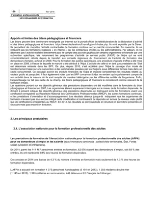 158 PLF 2016
Formation professionnelle
LES ORGANISMES DE FORMATION
Apports et limites des bilans pédagogiques et financiers
Les bilans peuvent être dorénavant renseignés par internet sur le portail officiel de télédéclaration de la déclaration d’activité
et des bilans pédagogiques et financiers. https://www.declarationof.travail.gouv.fr/index.php. Ils sont exploités par la Dares.
Ils permettent de connaître l’activité contractuelle de formation continue sur le marché concurrentiel. En revanche, ils ne
retracent pas les formations réalisées « en interne » par les entreprises privées ou les administrations. Par ailleurs, ils ne
décrivent pas l’activité réalisée directement pour le compte des pouvoirs publics par certains organismes et financée par une
subvention spécifique, tels notamment les programmes d’activité de service public (PASP) de l’Afpa qui se sont
considérablement réduits depuis le transfert aux conseils régionaux du financement de l’activité de formation des
demandeurs d’emploi, achevé en 2009. Pour la formation des publics spécifiques, une procédure d’appels d'offres a été mise
en place en 2009, à l’issue de laquelle le marché a été attribué à l’Afpa. L’activité de celle-ci en tant que prestataire de l’Etat
est désormais retracée dans les BPF. De plus, depuis 2010, s’est accéléré pour l’Afpa le passage d’un mode de
fonctionnement basé sur une subvention à des commandes passées par les Régions sous différentes formes mais dans un
cadre concurrentiel. Ce passage accroît les produits financiers de l’Afpa et impacte sensiblement les résultats relatifs au
secteur public et parapublic. Il faut également noter que les BPF concernant l’Afpa ne rendent qu’imparfaitement compte de
son activité dans la mesure où ils sont remplis de manière hétérogène par les différentes entités de l’organisme. Enfin,
l’apprentissage ne fait pas partie de ce champ, les bilans pédagogiques et financiers le considèrent comme relevant de la
formation initiale.
Les questions portant sur les objectifs généraux des prestations dispensées ont été modifiées dans le formulaire du bilan
pédagogique et financier en 2007. Les organismes étaient auparavant interrogés sur le niveau de la formation dispensée. Ils
doivent à présent indiquer les objectifs généraux des prestations dispensées en distinguant entre les formations visant une
certification enregistrée au Répertoire National des Certifications Professionnelles (RNCP), les autres formations continues,
et les prestations d’orientation et d’accompagnement. Les résultats obtenus jusque-là indiquaient que les organismes de
formation n’avaient pas tous encore intégré cette modification et continuaient de répondre en termes de niveaux visés plutôt
que de certifications enregistrées au RNCP. En 2012, les résultats se sont stabilisés en structure et sont donc présentés en
structure mais pas encore en évolution.
2. Les principaux prestataires
2.1. L’association nationale pour la formation professionnelle des adultes
Les prestations de formation de l’Association nationale pour la formation professionnelle des adultes (AFPA)
pour les demandeurs d’emploi et les salariés (tous financeurs confondus : collectivités territoriales, État, Fonds
social européen et entreprises).
En 2014, parmi les 141 487 personnes entrées en formation, 82 076 étaient des demandeurs d’emploi, soit 58 % des
entrées. Ils ont représenté 84% des heures de formation dispensées.
On constate en 2014 une baisse de 4,3 % du nombre d’entrées en formation mais seulement de 1,3 % des heures de
formation dispensées.
L’AFPA a accueilli en formation 4 375 personnes handicapées (5 194 en 2013), 1 355 résidents d’outre-mer
(1 145 en 2013), 1 363 militaires en reconversion, 446 détenus et 61 Français de l’étranger.
 