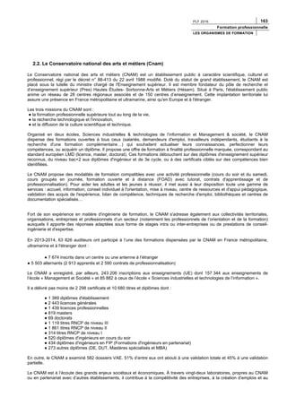 PLF 2016 163
Formation professionnelle
LES ORGANISMES DE FORMATION
2.2. Le Conservatoire national des arts et métiers (Cnam)
Le Conservatoire national des arts et métiers (CNAM) est un établissement public à caractère scientifique, culturel et
professionnel, régi par le décret n° 88-413 du 22 avril 1988 modifié. Doté du statut de grand établissement, le CNAM est
placé sous la tutelle du ministre chargé de l'Enseignement supérieur. Il est membre fondateur du pôle de recherche et
d’enseignement supérieur (Pres) Hautes Études- Sorbonne-Arts et Métiers (Hésam). Situé à Paris, l'établissement public
anime un réseau de 28 centres régionaux associés et de 150 centres d’enseignement. Cette implantation territoriale lui
assure une présence en France métropolitaine et ultramarine, ainsi qu'en Europe et à l'étranger.
Les trois missions du CNAM sont :
● la formation professionnelle supérieure tout au long de la vie,
● la recherche technologique et l'innovation,
● et la diffusion de la culture scientifique et technique.
Organisé en deux écoles, Sciences industrielles & technologies de l’information et Management & société, le CNAM
dispense des formations ouvertes à tous ceux (salariés, demandeurs d'emploi, travailleurs indépendants, étudiants à la
recherche d'une formation complémentaire…) qui souhaitent actualiser leurs connaissances, perfectionner leurs
compétences, ou acquérir un diplôme. Il propose une offre de formation à finalité professionnelle marquée, correspondant au
standard européen LMD (licence, master, doctorat). Ces formations débouchent sur des diplômes d'enseignement supérieur
reconnus, du niveau bac+2 aux diplômes d'ingénieur et de 3e cycle, ou à des certificats ciblés sur des compétences bien
identifiées.
Le CNAM propose des modalités de formation compatibles avec une activité professionnelle (cours du soir et du samedi,
cours groupés en journée, formation ouverte et à distance (FOAD) avec tutorat, contrats d'apprentissage et de
professionnalisation). Pour aider les adultes et les jeunes à réussir, il met aussi à leur disposition toute une gamme de
services : accueil, information, conseil individuel à l'orientation, mise à niveau, centre de ressources et d'appui pédagogique,
validation des acquis de l'expérience, bilan de compétence, techniques de recherche d'emploi, bibliothèques et centres de
documentation spécialisés…
Fort de son expérience en matière d'ingénierie de formation, le CNAM s'adresse également aux collectivités territoriales,
organisations, entreprises et professionnels d’un secteur (notamment les professionnels de l’orientation et de la formation)
auxquels il apporte des réponses adaptées sous forme de stages intra ou inter-entreprises ou de prestations de conseil-
ingénierie et d'expertise.
En 2013-2014, 63 826 auditeurs ont participé à l’une des formations dispensées par le CNAM en France métropolitaine,
ultramarine et à l'étranger dont :
● 7 674 inscrits dans un centre ou une antenne à l’étranger
● 5 503 alternants (2 913 apprentis et 2 590 contrats de professionnalisation)
Le CNAM a enregistré, par ailleurs, 243 206 inscriptions aux enseignements (UE) dont 157 344 aux enseignements de
l’école « Management et Société » et 85 882 à ceux de l’école « Sciences industrielles et technologies de l’information ».
Il a délivré pas moins de 2 298 certificats et 10 680 titres et diplômes dont :
● 1 389 diplômes d'établissement
● 2 443 licences générales
● 1 439 licences professionnelles
● 819 masters
● 69 doctorats
● 1 119 titres RNCP de niveau III
● 1 861 titres RNCP de niveau II
● 314 titres RNCP de niveau I
● 520 diplômes d'ingénieurs en cours du soir
● 434 diplômes d'ingénieurs en FIP (Formations d'ingénieurs en partenariat)
● 273 autres diplômes (DE, DUT, Mastères spécialisés et MBA)
En outre, le CNAM a examiné 582 dossiers VAE. 51% d’entre eux ont abouti à une validation totale et 45% à une validation
partielle.
Le CNAM est à l’écoute des grands enjeux sociétaux et économiques. À travers vingt-deux laboratoires, propres au CNAM
ou en partenariat avec d’autres établissements, il contribue à la compétitivité des entreprises, à la création d’emplois et au
 