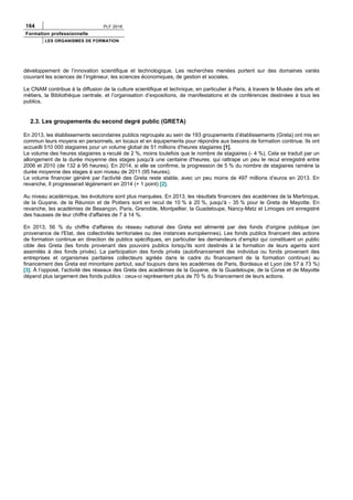 164 PLF 2016
Formation professionnelle
LES ORGANISMES DE FORMATION
développement de l’innovation scientifique et technologique. Les recherches menées portent sur des domaines variés
couvrant les sciences de l’ingénieur, les sciences économiques, de gestion et sociales.
Le CNAM contribue à la diffusion de la culture scientifique et technique, en particulier à Paris, à travers le Musée des arts et
métiers, la Bibliothèque centrale, et l’organisation d’expositions, de manifestations et de conférences destinées à tous les
publics.
2.3. Les groupements du second degré public (GRETA)
En 2013, les établissements secondaires publics regroupés au sein de 193 groupements d’établissements (Greta) ont mis en
commun leurs moyens en personnels, en locaux et en équipements pour répondre aux besoins de formation continue. Ils ont
accueilli 510 000 stagiaires pour un volume global de 51 millions d'heures stagiaires [1].
Le volume des heures stagiaires a reculé de 2 %, moins toutefois que le nombre de stagiaires (- 4 %). Cela se traduit par un
allongement de la durée moyenne des stages jusqu'à une centaine d'heures, qui rattrape un peu le recul enregistré entre
2006 et 2010 (de 132 à 95 heures). En 2014, si elle se confirme, la progression de 5 % du nombre de stagiaires ramène la
durée moyenne des stages à son niveau de 2011 (95 heures).
Le volume financier généré par l'activité des Greta reste stable, avec un peu moins de 497 millions d’euros en 2013. En
revanche, Il progresserait légèrement en 2014 (+ 1 point) [2].
Au niveau académique, les évolutions sont plus marquées. En 2013, les résultats financiers des académies de la Martinique,
de la Guyane, de la Réunion et de Poitiers sont en recul de 10 % à 20 %, jusqu'à - 35 % pour le Greta de Mayotte. En
revanche, les académies de Besançon, Paris, Grenoble, Montpellier, la Guadeloupe, Nancy-Metz et Limoges ont enregistré
des hausses de leur chiffre d'affaires de 7 à 14 %.
En 2013, 56 % du chiffre d'affaires du réseau national des Greta est alimenté par des fonds d'origine publique (en
provenance de l'Etat, des collectivités territoriales ou des instances européennes). Les fonds publics financent des actions
de formation continue en direction de publics spécifiques, en particulier les demandeurs d’emploi qui constituent un public
cible des Greta (les fonds provenant des pouvoirs publics lorsqu'ils sont destinés à la formation de leurs agents sont
assimilés à des fonds privés). La participation des fonds privés (autofinancement des individus ou fonds provenant des
entreprises et organismes paritaires collecteurs agréés dans le cadre du financement de la formation continue) au
financement des Greta est minoritaire partout, sauf toujours dans les académies de Paris, Bordeaux et Lyon (de 57 à 73 %)
[3]. À l’opposé, l'activité des réseaux des Greta des académies de la Guyane, de la Guadeloupe, de la Corse et de Mayotte
dépend plus largement des fonds publics : ceux-ci représentent plus de 70 % du financement de leurs actions.
 