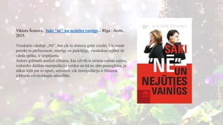 Viktors Šeinovs. Saki "nē" un nejūties vainīgs. - Rīga : Avots,
2015.
Vienkāršs vārdiņš „Nē”, bet cik to dažreiz grūti izteikt. Un tomēr
pateikt to pārliecinoši, mierīgi un pieklājīgi, vienlaikus izjūtot šā
vārda spēku, ir iespējams.
Autors grāmatā analizē cēloņus, kas cilvēkos izraisa vainas sajūtu,
izskaidro dažādu manipulāciju veidus un kā no tām pasargāties, ja
nākas kļūt par to upuri, uzsverot, cik manipulācija ir bīstama
jebkurās cilvēciskajās attiecībās.
 