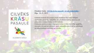 Elizabete Ozola. Cilvēks krāsu pasaulē : ievads koloristikā. -
Rīga : J.L.V., 2015.
Grāmata noderēs kā izziņas avots cilvēkiem bez iepriekšējām
zināšanām par krāsu iedarbību, kā arī attīstīs lasītāja intuīciju un
praktiskās iemaņas krāsu izvēlē ikdienā.
Grāmatas praktiskā puse atspoguļo krāsu izvēles īpatnības apģērbā,
interjerā, dizainā un reklāmā, īpašu uzmanību pievēršot to optiskajai
un emocionālajai ietekmei uz cilvēku.
 