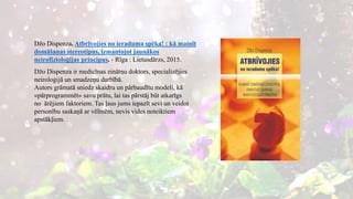 Džo Dispenza. Atbrīvojies no ieraduma spēka! : kā mainīt
domāšanas stereotipus, izmantojot jaunākos
neirofizioloģijas principus. - Rīga : Lietusdārzs, 2015.
Džo Dispenza ir medicīnas zinātņu doktors, specializējies
neiroloģijā un smadzeņu darbībā.
Autors grāmatā sniedz skaidru un pārbaudītu modeli, kā
«pārprogrammēt» savu prātu, lai tas pārstāj būt atkarīgs
no ārējiem faktoriem. Tas ļaus jums iepazīt sevi un veidot
personību saskaņā ar vēlmēm, nevis vides noteiktiem
apstākļiem.
 