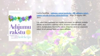 Leslija Stenfīlda. Adījumu rakstu kolekcija : 300 adījumu raksti -
radošs ceļvedis katram rokdarbniekam. - Rīga : Zvaigzne ABC,
2015.
Lai raksti būtu saprotami un vieglāk uztverami, tie sakopoti nodaļās:
labisko un kreilisko valdziņu raksti, krustoto valdziņu raksti, pīņu
raksti, mežģīņraksti, bumbulīšu raksti, krāsainie raksti un neparastie
raksti, kā arī paraugi burtu un ciparu adīšanai.
 