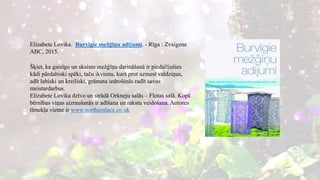 Elizabete Lovika. Burvīgie mežģīņu adījumi. - Rīga : Zvaigzne
ABC, 2015.
Šķiet, ka gaisīgo un skaisto mežģīņu darināšanā ir piedalījušies
kādi pārdabiski spēki, taču ikvienu, kurš prot uzmest valdziņus,
adīt labiski un kreiliski, grāmata iedrošinās radīt savus
meistardarbus.
Elizabete Lovika dzīvo un strādā Orkneju salās – Flotas salā. Kopš
bērnības viņas aizraušanās ir adīšana un rakstu veidošana. Autores
tīmekļa vietne ir www.northernlace.co.uk
 