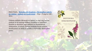 Džefs Hodžs. Botānika dārzkopjiem : dārzkopības māksla
un zinātne : apskats un skaidrojumi. - Rīga : Zvaigzne ABC,
2014.
Grāmata palīdzēs dārzkopjiem izprast, kā augi aug, kas tos
ietekmē un kā sasniegt labākus rezultātus to audzēšanā.
Ilustrēta ar skaistiem augu attēliem un shematiskiem
zīmējumiem, tā sniedz simtiem botānikā lietotu terminu
skaidrojumus un atklāj to saistību ar ikdienišķo dārzkopības
praksi.
 