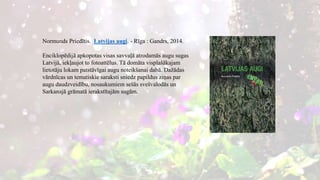 Normunds Priedītis. Latvijas augi. - Rīga : Gandrs, 2014.
Enciklopēdijā apkopotas visas savvaļā atrodamās augu sugas
Latvijā, iekļaujot to fotoattēlus. Tā domāta visplašākajam
lietotāju lokam patstāvīgai augu noteikšanai dabā. Dažādas
vārdnīcas un tematiskie saraksti sniedz papildus ziņas par
augu daudzveidību, nosaukumiem sešās svešvalodās un
Sarkanajā grāmatā ierakstītajām sugām.
 