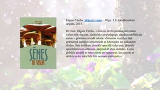 Edgars Vimba. Sēnes ir visur. - Rīga : LU Akadēmiskais
apgāds, 2015.
Dr. biol. Edgars Vimba - viens no ievērojamākajiem mūsu
valsts mikologiem, zinātnieks un pedagogs, daudzu publikāciju
autors - grāmatas ievadā raksta: «Neesmu iecerējis šajā
grāmatiņā lasītājus iepazīstināt ar ēdamajām un indīgajām
sēnēm. Šim nolūkam jāmeklē speciāli izdevumi, jāmeklē
speciālistu konsultācijas, jāapmeklē sēņu izstādes. Esmu
gribējis parādīt to interesanto un neparasto, kas saistās ar
sēnēm un ko mēs līdz šim neesam ievērojuši.»
 