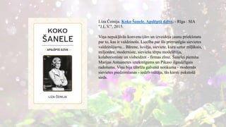 Liza Čeinija. Koko Šanele. Apslēptā dzīve. - Rīga : SIA
"J.L.V.", 2015.
Viņa nepakļāvās konvencijām un izveidoja jaunu priekšstatu
par to, kas ir valdzinošs. Liecība par šīs pretrunīgās sievietes
valdzinājumu... Bārene, šuvēja, sieviete, kuru uztur mīļākais,
miljonāre, moderniste, sieviešu tērpu modelētāja,
kolaborioniste un visbeidzot - firmas zīme. Šanelei piemita
Marijas Antuanetes ietekmīgums un Pikaso ilgmūžīgais
radošums. Viņa bija tābrīža galvenā notikuma - modernās
sievietes piedzimšanas - iedzīvinātāja, tās karsti pukstošā
sirds.
 