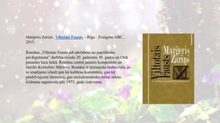 Marģeris Zariņš. Viltotais Fausts. - Rīga : Zvaigzne ABC,
2015.
Romāna „Viltotais Fausts jeb pārlabota un papildināta
pavārgrāmata” darbība risinās 20. gadsimta 30. gados un Otrā
pasaules kara laikā. Romāna centrā jaunais komponists un
literāts Kristofers Mārlovs. Romāns ir aizraujoša lasāmviela, jo
to iespējams izlasīt gan kā kultūras komentāru, gan kā
piedzīvojumu literatūru, gan melodramatisku mīlas stāstu.
Grāmata sagatavota pēc 1973. gada izdevuma.
 