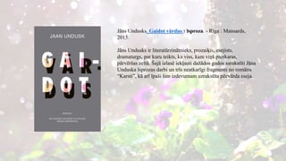 Jāns Undusks. Gaidot vārdus : īsproza. - Rīga : Mansards,
2015.
Jāns Undusks ir literatūrzinātnieks, prozaiķis, esejists,
dramaturgs, par kuru teikts, ka viss, kam viņš pieskaras,
pārvēršas zeltā. Šajā izlasē iekļauti dažādos gados sarakstīti Jāna
Unduska īsprozas darbi un trīs neatkarīgi fragmenti no romāna
“Karsti”, kā arī īpaši šim izdevumam uzrakstīta pēcvārda eseja.
 