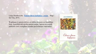 Lidija Dombrovska. Ēdenes dārza kafejnīca : esejas. - Rīga :
Sol Vita, 2014.
Šī grāmata ir autores dzīves un iztēles tēlojums uz Austrālijas
fona. Austrālijā dzīvojošās autores esejas, īsproza un dzejoļi
publicēti visos svarīgākos trimdas periodiskajos izdevumos.
 