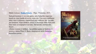 Marks Lorenss. Muļķu Princis. - Rīga : Prometejs, 2015.
Sarkanā karaliene ir sieviete gados, taču Sašķeltās impērijas
karaļi no viņas baidās kā ne no viena cita. Visu savu valdīšanas
laiku viņa ir cīnījusies slepenā karā pret spēkiem, kas varenāki
par karaļiem. Viņas dižākais ierocis ir Nerunīgā māsa, kuru redz
tikai retais un neapspriež neviens. Tad ierodas ziemeļnieks
Snorri…
«Marks Lorenss ir labākais, kas pēdējos gados ar fantāziju ir
noticis,» raksta Pīters V. Brets, starptautiski atzīts fantāzijas
bestselleru autors.
 