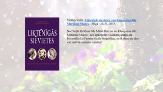 Vitālijs Vulfs. Liktenīgās sievietes : no Kleopatras līdz
Merilinai Monro. - Rīga : J.L.V., 2015.
No Daiļās Helēnas līdz Matai Hari un no Kleopatras līdz
Merilinai Monro - šeit apkopotas visiekārojamāko un
bīstamāko La Femme fatale biogrāfijas, un ikvienu no tām
var lasīt kā saistošu romānu!
 