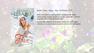 Ketlīna Tesaro. Flirts.. - Rīga : Kontinents, 2015.
Baltu rožu klēpis uz naktsgaldiņa, noslēpumaina zīmīte
rokassomiņā, nejauši sastapts pievilcīgs svešinieks... Vai tā ir
nejaušība? Vai varbūt likumsakarība?
Romantisks, piparots, humorpilns romāns par cilvēciskām
vēlmēm un Amora neparedzamajiem soļiem siržu izplatījumā.
 