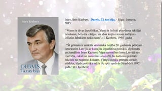 Ivars Jānis Ķezbers. Durvīs. Tā tas bija. - Rīga : Jumava,
2015.
“Mums ir divas ārpolitikas. Viena ir lieliski piemērota iekšējai
lietošanai, bet otra - ārējai, un abas kalpo vienam mērķim -
izlikties labākiem nekā esam”. (I. Ķezbers, 1995. gads)
“Šī grāmata ir unikāla vēsturiska liecība 20. gadsimta pēdējam
ceturksnim Latvijā, ar kuru jūs iepazīstina politiķis, diplomāts
un žurnālists Ivars Ķezbers. Viņa personības loma Latvijā nav
izvērtēta, raksti un runas nav analizēti, lai šodienas politikā
mācītos no pagātnes kļūdām. Vērīgs lasītājs grāmatā atradīs
atbildes, kāpēc politiķa mūžs tik spēji aprāvās Strasbūrā 1997.
gadā.” (D. Ķezbere)
 