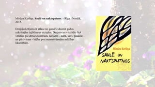 Mirdza Kerliņa. Saulē un naktsputnos. - Rīga : Nordik,
2015.
Dzejoļu krājums ir atlase no gandrīz desmit gados
uzkrātajām izjūtām un atziņām. Dzejnieces vitalitāte liek
vērsties pie dzīves kontrastu norisēm - dabā, sevī, pasaulē,
un pāri visam - bijība pret nenovēršamām mūžības
likumībām.
 