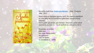 Kornēlija Apškrūma. Saules pieskāriens. - Rīga : Zvaigzne
ABC, 2015.
Katru ziemu ar ilgošanos gaidām sauli. Nu esam to sagaidījuši
ne vien dabā, bet arī Kornēlijas Apškrūmas jaunajā dzejoļu
krājumā.
Dzīvē gadās gan prieks, gan skumjas. Dzejniece aicina nekad
neaizmirst, ka saule ir, – lai arī dažbrīd aiz mākoņiem, bet ir.
No prieka, no bēdām
plūst stari,
kas veido likteņa dzīles,
bet galvenais –
visā, ko darām,
lai aicinājums ir – mīlēt.
 