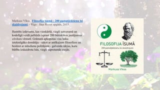 Markuss Vīkss. Filosofija īsumā : 200 pamatjēdzienu īsi
skaidrojumi. - Rīga : Jāņa Rozes apgāds, 2015.
Ilustrēts izdevums, kas vienkāršā, viegli uztveramā un
kodolīgā veidā palīdzēs izprast 200 būtiskākos jautājumus
cilvēces vēsturē. Grāmatā apkopotas visu laiku
ietekmīgāko domātāju - sākot ar antīkajiem filosofiem un
beidzot ar mūsdienu politiķiem - galvenās idejas, kuru
būtība izskaidrota īsās, viegli saprotamās esejās.
 