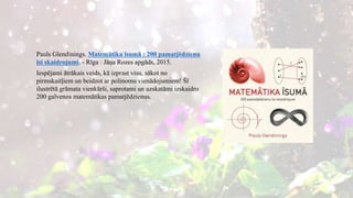 Pauls Glendinings. Matemātika īsumā : 200 pamatjēdzienu
īsi skaidrojumi. - Rīga : Jāņa Rozes apgāds, 2015.
Iespējami ātrākais veids, kā izprast visu, sākot no
pirmskaitļiem un beidzot ar polinomu vienādojumiem! Šī
ilustrētā grāmata vienkārši, saprotami un uzskatāmi izskaidro
200 galvenos matemātikas pamatjēdzienus.
 