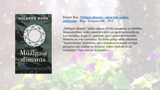 Ričards Rors. Mūžīgais dimants : mūsu īstās patības
meklējumi. - Rīga : Zvaigzne ABC, 2015.
„Mūžīgais dimants” palīdz saprast cilvēka izaugsmes un attīstības
likumsakarības, veidot autentisku dzīvi un apgūt kontemplāciju,
kas vienlaikus ir gan 21. gadsimta, gan 1.gadsimta kristietība.
Moderna un sena vienlaikus. Šis darbs godīgi atklāj mūsdienu
“baznīciskuma” problēmas, taču vienlaikus arī parāda kristīgā
garīguma ceļa iespējas un dziļumu. Autors runā par to, ko
pieredzējis. Viņš māca to, ko piedzīvo.
 