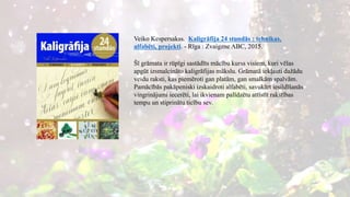 Veiko Kespersakss. Kaligrāfija 24 stundās : tehnikas,
alfabēti, projekti. - Rīga : Zvaigzne ABC, 2015.
Šī grāmata ir rūpīgi sastādīts mācību kurss visiem, kuri vēlas
apgūt izsmalcināto kaligrāfijas mākslu. Grāmatā iekļauti dažādu
veidu raksti, kas piemēroti gan platām, gan smalkām spalvām.
Pamācībās pakāpeniski izskaidroti alfabēti, savukārt iesildīšanās
vingrinājumi iecerēti, lai ikvienam palīdzētu attīstīt rakstības
tempu un stiprinātu ticību sev.
 