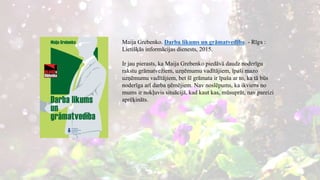 Maija Grebenko. Darba likums un grāmatvedība. - Rīga :
Lietišķās informācijas dienests, 2015.
Ir jau pierasts, ka Maija Grebenko piedāvā daudz noderīgu
rakstu grāmatvežiem, uzņēmumu vadītājiem, īpaši mazo
uzņēmumu vadītājiem, bet šī grāmata ir īpaša ar to, ka tā būs
noderīga arī darba ņēmējiem. Nav noslēpums, ka ikviens no
mums ir nokļuvis situācijā, kad kaut kas, mūsuprāt, nav pareizi
aprēķināts.
 