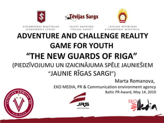 ADVENTURE AND CHALLENGE   REALITY GAME FOR YOUTH  “ THE NEW GUARDS OF RIGA”  (PIEDZĪVOJUMU UN IZAICINĀJUMA SPĒLE JAUNIEŠIEM “ JAUNIE RĪGAS SARGI ”)  Marta Romanova,  EKO MEDIA, PR & Communication environment agency Baltic PR Award, May 14, 2010 