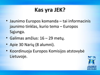 Kas yra JEK?
• Jaunimo Europos komanda – tai informacinis
  jaunimo tinklas, kurio tema – Europos
  Sąjunga.
• Galimas amžius: 16 – 29 metų.
• Apie 30 Narių (8 alumni).
• Koordinuoja Europos Komisijos atstovybė
  Lietuvoje.
 