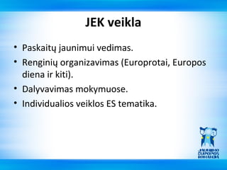JEK veikla
• Paskaitų jaunimui vedimas.
• Renginių organizavimas (Europrotai, Europos
  diena ir kiti).
• Dalyvavimas mokymuose.
• Individualios veiklos ES tematika.
 