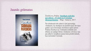 Jaunās grāmatas
Žerebcova, Poļina. Smalkais sudraba
pavediens : 33 stāsti no Čečenijas
dienasgrāmatas. - Rīga : Jumava, 2017.
Šie trīsdesmit trīs stāsti ir ļoti personīgs
vēstījums, ko skatījusi un piedzīvojusi deviņus
gadus veca Groznijas skolniece (pati autore
Poļina Žerebcova). Grāmatā izstāstīts ļoti
tēlains un spilgts bērna vēstījums cilvēcei, kas
jau atkal ir nonākusi jauna kara priekšvakarā,
kas norisinās Čečenijā.
 