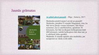 Jaunās grāmatas
Ar plinti plecā pasaulē. - Rīga : Jumava, 2017.
Mednieku piedzīvojumi Latvijā un pasaulē!
Mednieks, pienākot X stundai Magadanā, zina, ka
līdz laivai jāsoļo vismaz kilometrs, līdz bāzes
nometnei, kur ir satelīttelefons, apmēram 30
kilometru, bet līdz tuvākajam helikopteram kādi
400 kilometri, turklāt helikopters lido tikai tad, ja
ir atbilstoši laika apstākļi.
Mednieks X stundā sapratīs otru mednieku, pat
nesaprotot ne vārda svešā mēlē.
 
