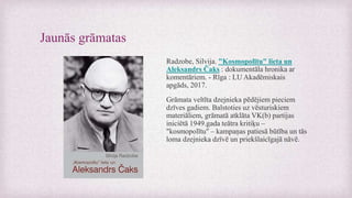 Jaunās grāmatas
Radzobe, Silvija. "Kosmopolītu" lieta un
Aleksandrs Čaks : dokumentāla hronika ar
komentāriem. - Rīga : LU Akadēmiskais
apgāds, 2017.
Grāmata veltīta dzejnieka pēdējiem pieciem
dzīves gadiem. Balstoties uz vēsturiskiem
materiāliem, grāmatā atklāta VK(b) partijas
iniciētā 1949.gada teātra kritiķu –
"kosmopolītu" – kampaņas patiesā būtība un tās
loma dzejnieka dzīvē un priekšlaicīgajā nāvē.
 