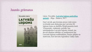 Jaunās grāmatas
Lācis, Visvaldis. Latviešu leģions patiesības
gaismā. - Rīga : Jumava, 2017.
Gan Latvijā, gan ārzemju preses izdevumos
izvērtušās asas diskusijas par Latviešu SS
leģiona lomu un darbību Otrajā pasaules karā.
Vēsturnieki, zinātnieki, politiķi, kas
iedziļinājušies Latviešu leģiona vēsturē, jau
devuši daudzas atbildes uz jautājumiem par
Latviešu leģiona nodibināšanu, kaujas spējām un
motīviem, kuri latviešu leģionārus vadīja cīņās.
 