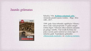Jaunās grāmatas
Seleckis, Vilis. Kolimas asiņainais zelts :
vēsturisks piedzīvojumu romāns. - Rīga : Klio
ABC, 2017.
1949. gads. Kara tribunāls «apžēlojis» Viktoru -
nāves soda vietā piespriedis 25 gadus stingrā
režīma lēģerī. Viktoram sākas mokošs ceļojums
pa gulaga valstību. Viņš nonāk Kolimā, kur
puķes nezied, putni nedzied un ziema ilgst 12
mēnešus gadā. Turpinājums grāmatām
«Memoranda mednieki» un «Ardievas mežam».
 