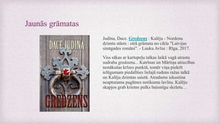 Jaunās grāmatas
Judina, Dace. Gredzens : Kalēju - Nordenu
dzimtu stāsts : otrā grāmata no cikla "Latvijas
simtgades romāni". - Lauku Avīze : Rīga, 2017.
Viss sākas ar kartupeļu talkas laikā vagā atrastu
sudraba gredzenu... Katrīnas un Mārtiņa attiecības
nonākušas krīzes punktā, tomēr viņa piekrīt
ielūgumam piedalīties lielajā rudens ražas talkā
un Kalēju dzimtas saietā. Atradums iekustina
neapturamu pagātnes notikumu lavīnu. Kalēju
skapjos grab krietns pulks baismīgu skeletu…
 