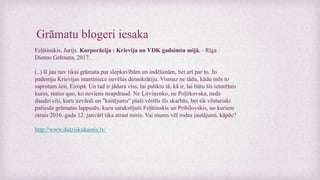 Grāmatu blogeri iesaka
Feļštinskis, Jurijs. Korporācija : Krievija un VDK gadsimtu mijā. - Rīga :
Dienas Grāmata, 2017.
(..) šī jau nav tikai grāmata par slepkavībām un indēšanām, bet arī par to. Jo
padomju Krievijas mantiniece nevēlas demokrātiju. Vismaz ne tādu, kādu mēs to
saprotam šeit, Eiropā. Un tad ir jādara viss, lai paliktu tā, kā ir, lai būtu šis ieturētais
kurss, status quo, ko neviens neapdraud. Ne Ļitviņenko, ne Poļitkovska, nedz
daudzi citi, kuru uzvārdi un "kaitējums" plaši vēstīts šīs skarbās, bet tik vēsturiski
patiesās grāmatas lappusēs, kuru sarakstījuši Feļštinskis un Pribilovskis, no kuriem
otrais 2016. gada 12. janvārī tika atrast miris. Vai mums vēl rodas jautājumi, kāpēc?
http://www.didziskukainis.lv/
 
